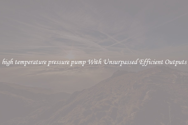 high temperature pressure pump With Unsurpassed Efficient Outputs