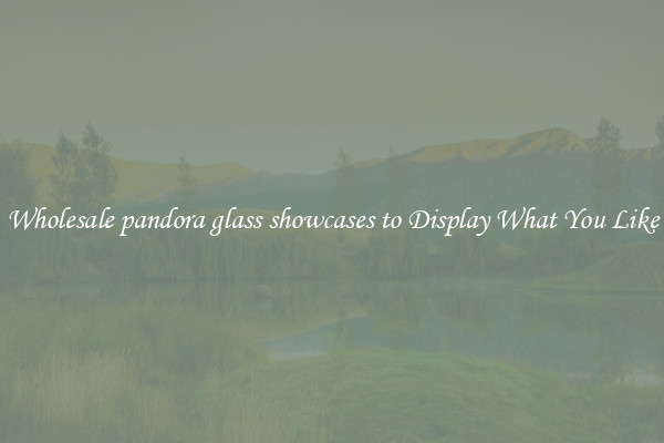 Wholesale pandora glass showcases to Display What You Like