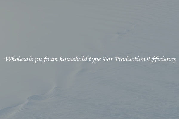 Wholesale pu foam household type For Production Efficiency